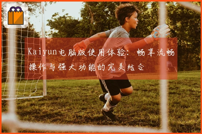 Kaiyun电脑版使用体验:畅享流畅操作与强大功能的完美结合